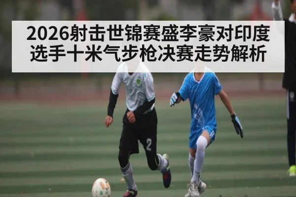 2026射击世锦赛盛李豪对印度选手十米气步枪决赛走势解析